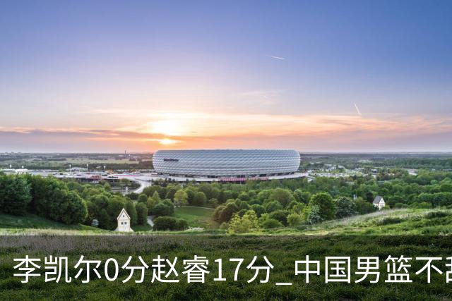 李凯尔0分赵睿17分 中国男篮不敌塞尔维亚